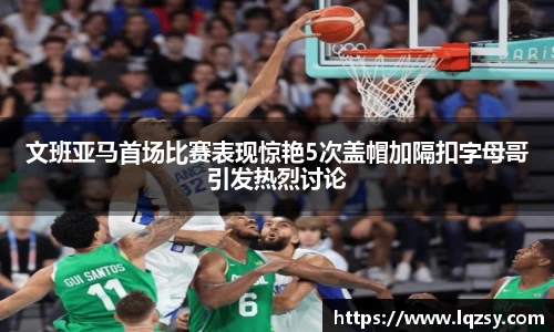 文班亚马首场比赛表现惊艳5次盖帽加隔扣字母哥引发热烈讨论
